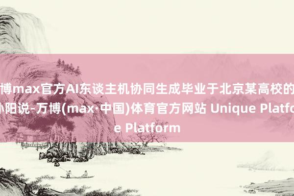 万博max官方AI东谈主机协同生成毕业于北京某高校的博士孙阳说-万博(max·中国)体育官方网站 Unique Platform