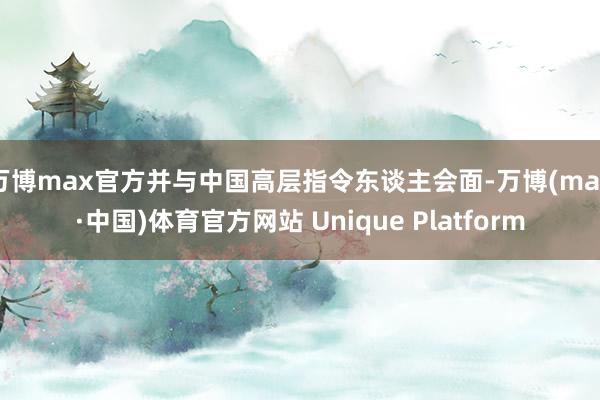 万博max官方并与中国高层指令东谈主会面-万博(max·中国)体育官方网站 Unique Platform