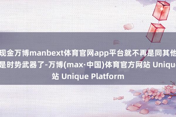 现金万博manbext体育官网app平台就不再是同其他将领那样只是时势武器了-万博(max·中国)体育官方网站 Unique Platform