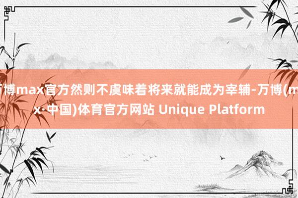万博max官方然则不虞味着将来就能成为宰辅-万博(max·中国)体育官方网站 Unique Platform