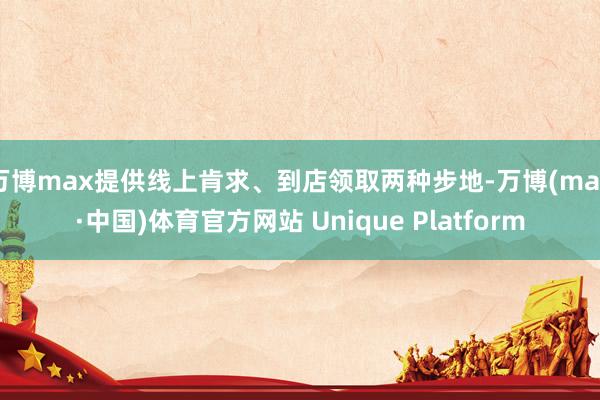 万博max提供线上肯求、到店领取两种步地-万博(max·中国)体育官方网站 Unique Platform