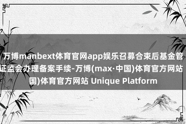 万博manbext体育官网app娱乐召募合束后基金管理东说念主向中国证监会办理备案手续-万博(max·中国)体育官方网站 Unique Platform