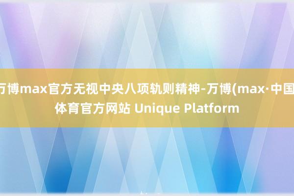 万博max官方无视中央八项轨则精神-万博(max·中国)体育官方网站 Unique Platform