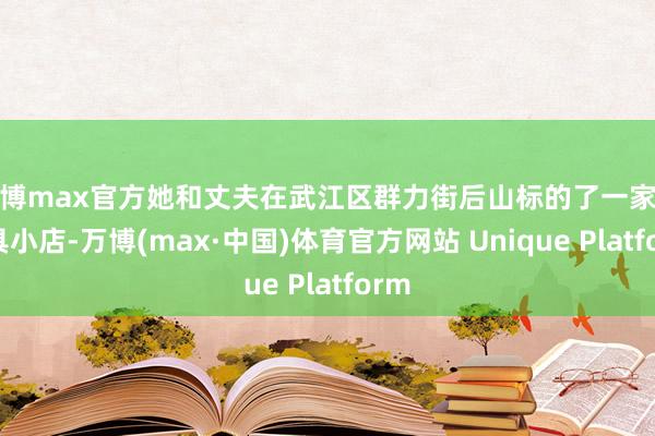 万博max官方她和丈夫在武江区群力街后山标的了一家农家具小店-万博(max·中国)体育官方网站 Unique Platform