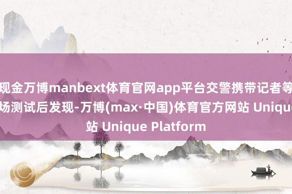 现金万博manbext体育官网app平台交警携带记者等东谈主员现场测试后发现-万博(max·中国)体育官方网站 Unique Platform