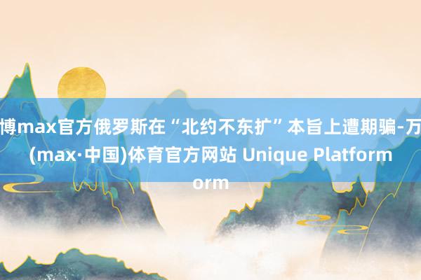 万博max官方俄罗斯在“北约不东扩”本旨上遭期骗-万博(max·中国)体育官方网站 Unique Platform