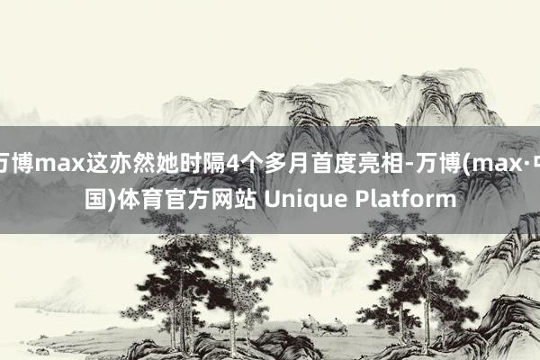 万博max这亦然她时隔4个多月首度亮相-万博(max·中国)体育官方网站 Unique Platform