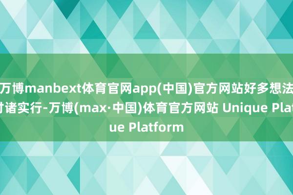 万博manbext体育官网app(中国)官方网站好多想法难以付诸实行-万博(max·中国)体育官方网站 Unique Platform