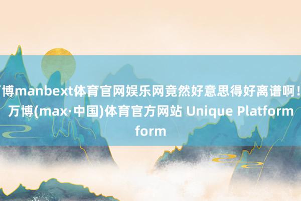 万博manbext体育官网娱乐网竟然好意思得好离谱啊！-万博(max·中国)体育官方网站 Unique Platform