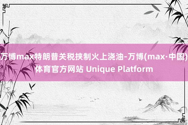 万博max　　特朗普关税挟制火上浇油-万博(max·中国)体育官方网站 Unique Platform