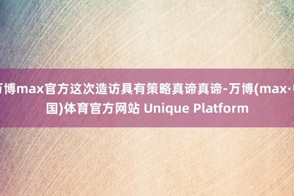 万博max官方这次造访具有策略真谛真谛-万博(max·中国)体育官方网站 Unique Platform
