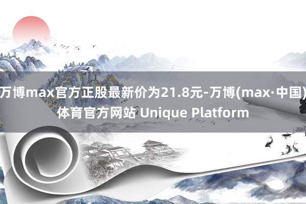 万博max官方正股最新价为21.8元-万博(max·中国)体育官方网站 Unique Platform