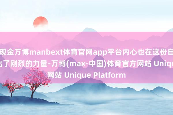 现金万博manbext体育官网app平台内心也在这份自如之中繁殖出了刚烈的力量-万博(max·中国)体育官方网站 Unique Platform