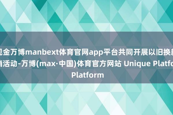 现金万博manbext体育官网app平台共同开展以旧换新促销活动-万博(max·中国)体育官方网站 Unique Platform