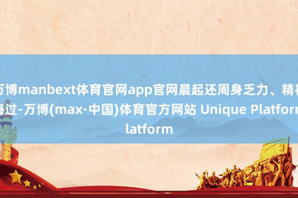万博manbext体育官网app官网晨起还周身乏力、精神悔过-万博(max·中国)体育官方网站 Unique Platform