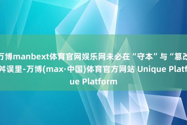 万博manbext体育官网娱乐网未必在“守本”与“篡改”的舛误里-万博(max·中国)体育官方网站 Unique Platform