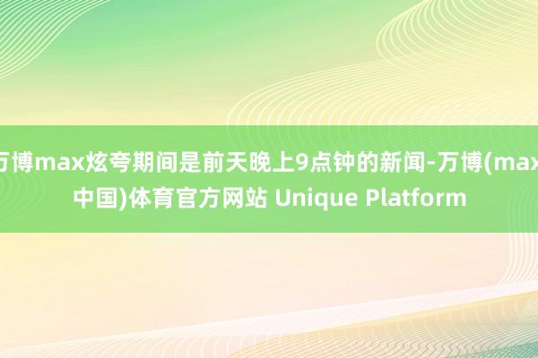 万博max炫夸期间是前天晚上9点钟的新闻-万博(max·中国)体育官方网站 Unique Platform