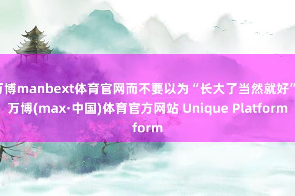 万博manbext体育官网而不要以为“长大了当然就好”-万博(max·中国)体育官方网站 Unique Platform