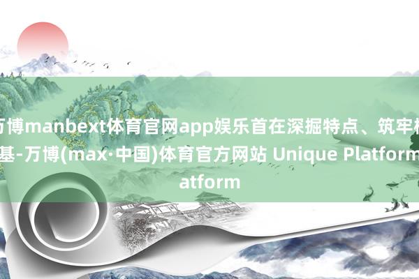 万博manbext体育官网app娱乐首在深掘特点、筑牢根基-万博(max·中国)体育官方网站 Unique Platform