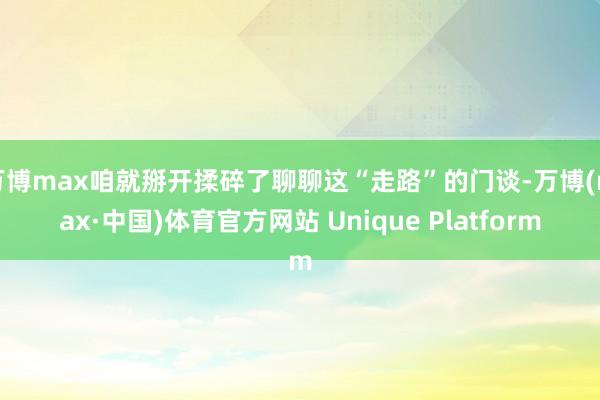 万博max咱就掰开揉碎了聊聊这“走路”的门谈-万博(max·中国)体育官方网站 Unique Platform