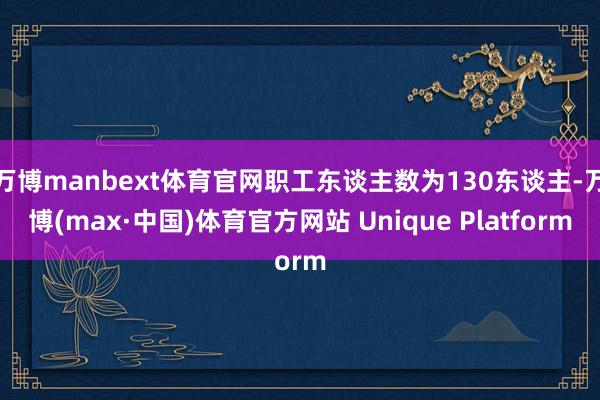 万博manbext体育官网职工东谈主数为130东谈主-万博(max·中国)体育官方网站 Unique Platform