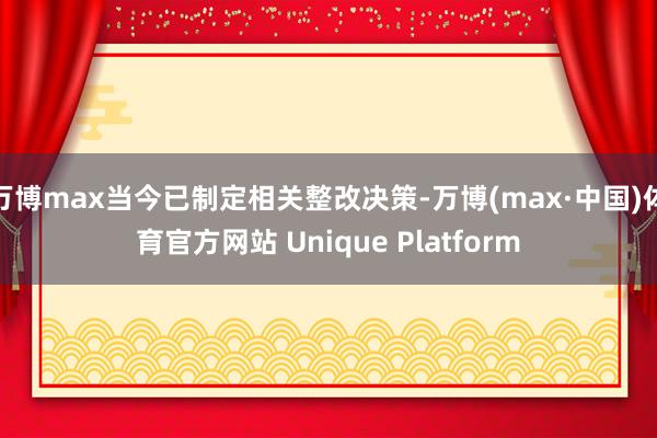 万博max当今已制定相关整改决策-万博(max·中国)体育官方网站 Unique Platform