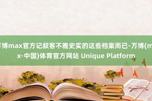 万博max官方记叙客不雅史实的这些档案而已-万博(max·中国)体育官方网站 Unique Platform
