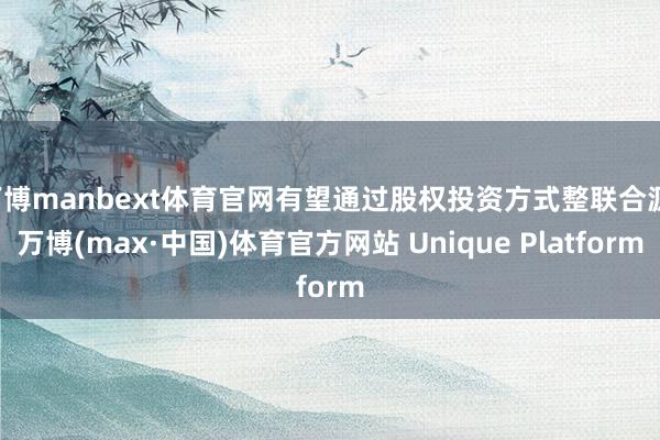 万博manbext体育官网有望通过股权投资方式整联合源-万博(max·中国)体育官方网站 Unique Platform