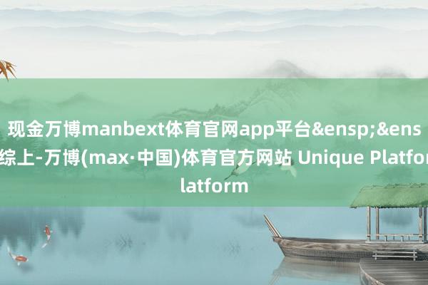 现金万博manbext体育官网app平台&ensp;&ensp;综上-万博(max·中国)体育官方网站 Unique Platform