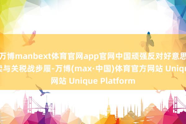 万博manbext体育官网app官网中国顽强反对好意思国的这一买卖与关税战步履-万博(max·中国)体育官方网站 Unique Platform