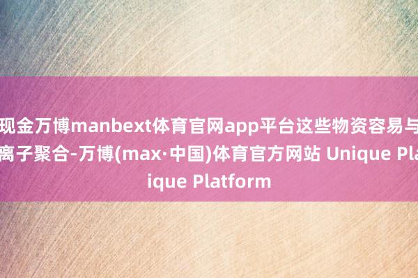 现金万博manbext体育官网app平台这些物资容易与重金属离子聚合-万博(max·中国)体育官方网站 Unique Platform