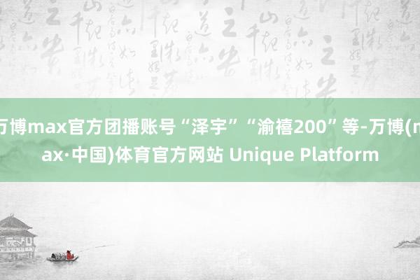万博max官方团播账号“泽宇”“渝禧200”等-万博(max·中国)体育官方网站 Unique Platform
