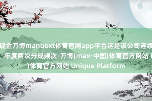 现金万博manbext体育官网app平台这是该公司连续第2年保合手中期、年度两次分成频次-万博(max·中国)体育官方网站 Unique Platform