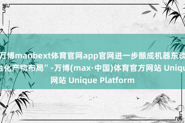 万博manbext体育官网app官网进一步酿成机器东谈主业务的平台化产物布局”-万博(max·中国)体育官方网站 Unique Platform