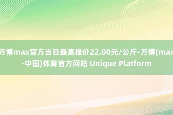 万博max官方当日最高报价22.00元/公斤-万博(max·中国)体育官方网站 Unique Platform