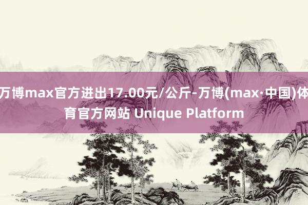 万博max官方进出17.00元/公斤-万博(max·中国)体育官方网站 Unique Platform