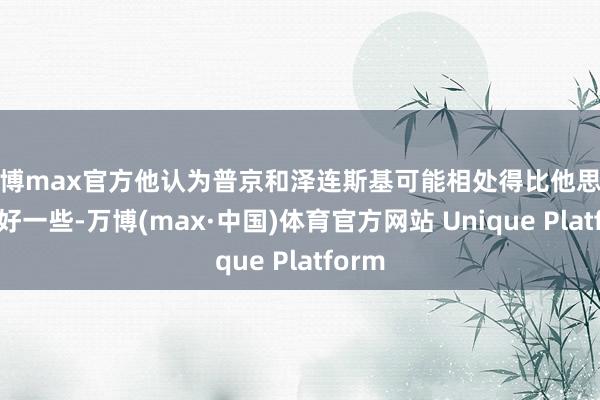 万博max官方他认为普京和泽连斯基可能相处得比他思象的要好一些-万博(max·中国)体育官方网站 Unique Platform