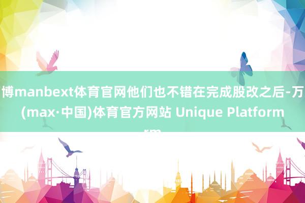 万博manbext体育官网他们也不错在完成股改之后-万博(max·中国)体育官方网站 Unique Platform