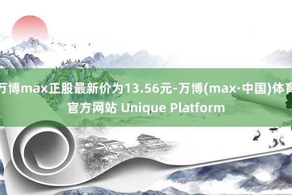 万博max正股最新价为13.56元-万博(max·中国)体育官方网站 Unique Platform