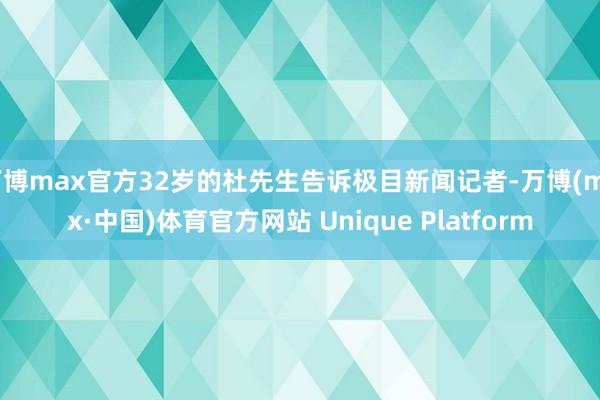 万博max官方32岁的杜先生告诉极目新闻记者-万博(max·中国)体育官方网站 Unique Platform