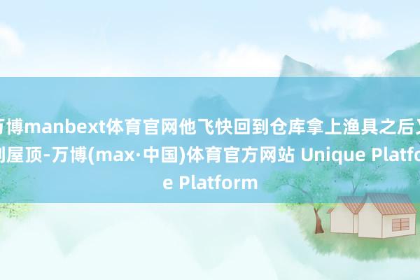 万博manbext体育官网他飞快回到仓库拿上渔具之后又回到屋顶-万博(max·中国)体育官方网站 Unique Platform