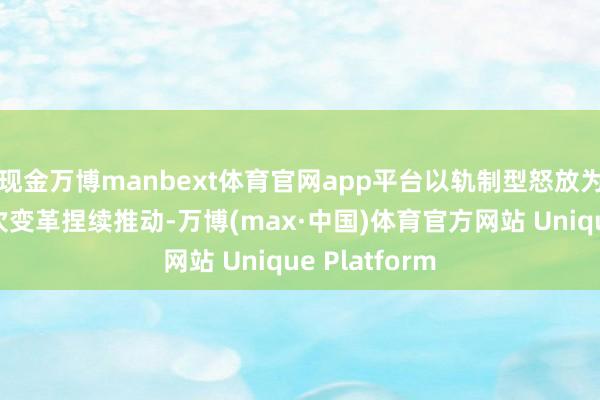 现金万博manbext体育官网app平台以轨制型怒放为中枢的深档次变革捏续推动-万博(max·中国)体育官方网站 Unique Platform