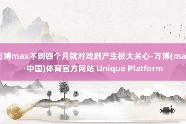 万博max不到四个月就对戏剧产生极大关心-万博(max·中国)体育官方网站 Unique Platform