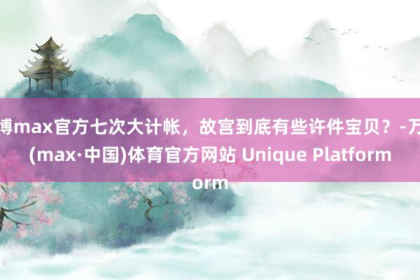 万博max官方七次大计帐，故宫到底有些许件宝贝？-万博(max·中国)体育官方网站 Unique Platform