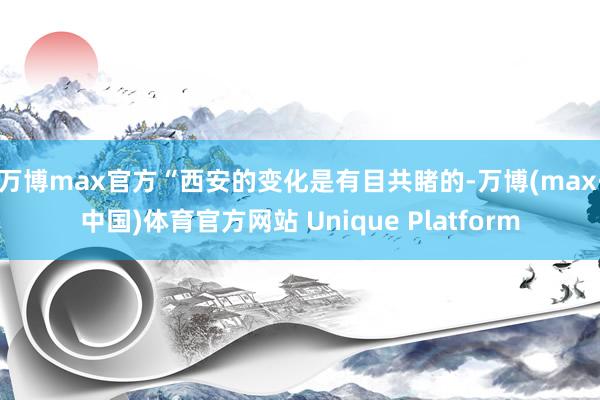 万博max官方　　“西安的变化是有目共睹的-万博(max·中国)体育官方网站 Unique Platform