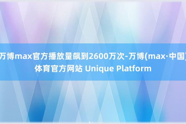 万博max官方播放量飙到2600万次-万博(max·中国)体育官方网站 Unique Platform