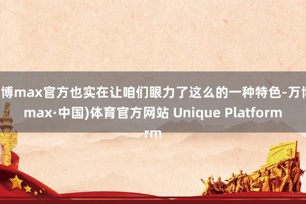 万博max官方也实在让咱们眼力了这么的一种特色-万博(max·中国)体育官方网站 Unique Platform