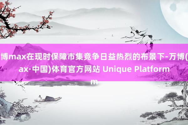 万博max在现时保障市集竞争日益热烈的布景下-万博(max·中国)体育官方网站 Unique Platform