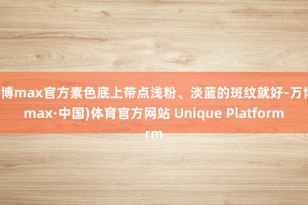 万博max官方素色底上带点浅粉、淡蓝的斑纹就好-万博(max·中国)体育官方网站 Unique Platform