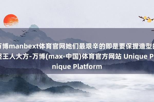 万博manbext体育官网她们最艰辛的即是要保握造型的融合和整王人大方-万博(max·中国)体育官方网站 Unique Platform